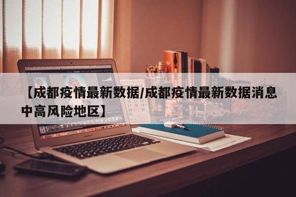 【成都疫情最新数据/成都疫情最新数据消息中高风险地区】