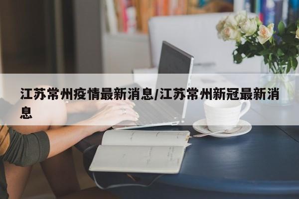 江苏常州疫情最新消息/江苏常州新冠最新消息