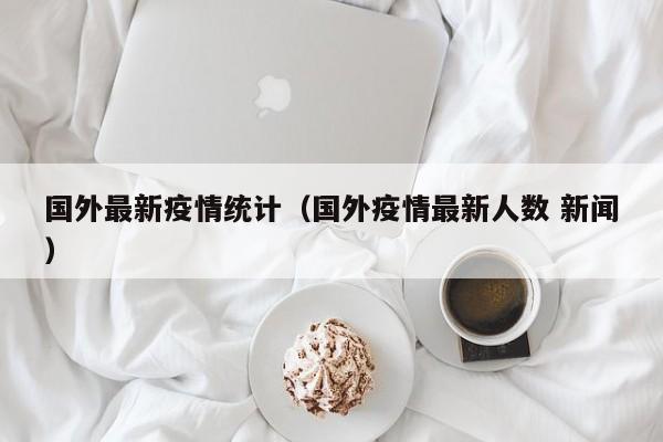 国外最新疫情统计（国外疫情最新人数 新闻）