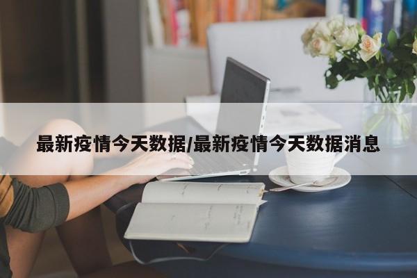 最新疫情今天数据/最新疫情今天数据消息