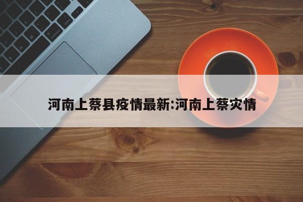 河南上蔡县疫情最新:河南上蔡灾情