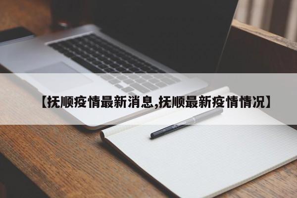 【抚顺疫情最新消息,抚顺最新疫情情况】