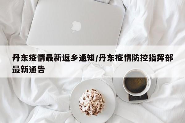 丹东疫情最新返乡通知/丹东疫情防控指挥部最新通告