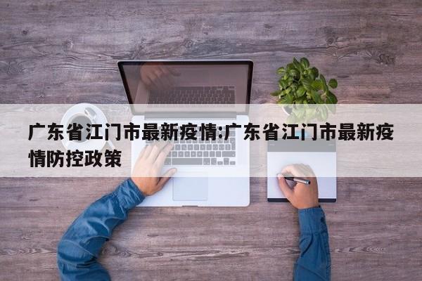 广东省江门市最新疫情:广东省江门市最新疫情防控政策