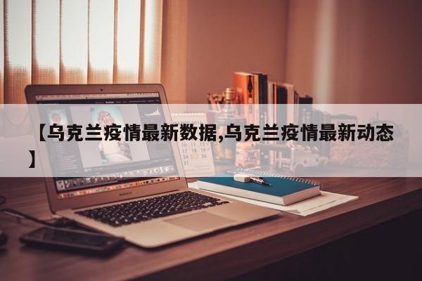 【乌克兰疫情最新数据,乌克兰疫情最新动态】