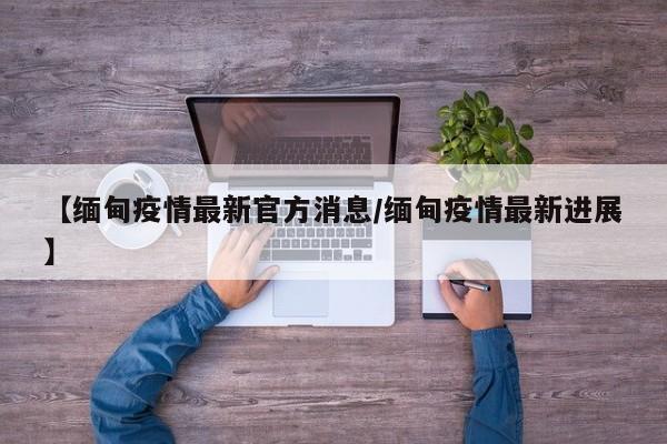 【缅甸疫情最新官方消息/缅甸疫情最新进展】
