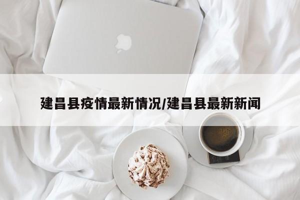 建昌县疫情最新情况/建昌县最新新闻