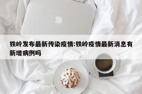 铁岭发布最新传染疫情:铁岭疫情最新消息有新增病例吗