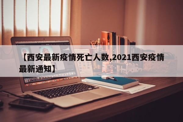 【西安最新疫情死亡人数,2021西安疫情最新通知】