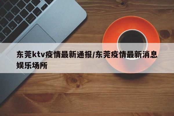 东莞ktv疫情最新通报/东莞疫情最新消息娱乐场所
