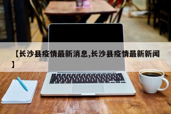 【长沙县疫情最新消息,长沙县疫情最新新闻】