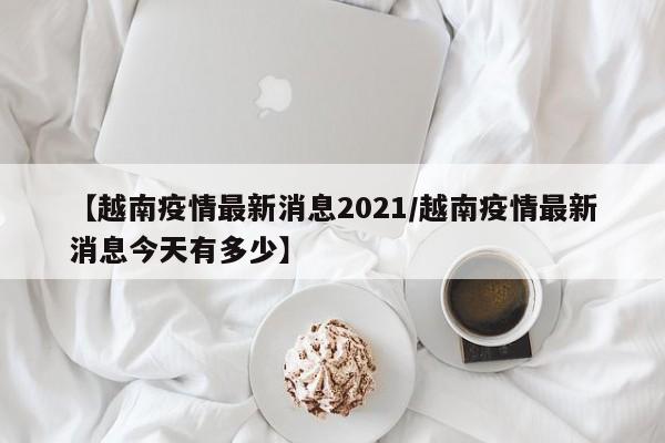 【越南疫情最新消息2021/越南疫情最新消息今天有多少】