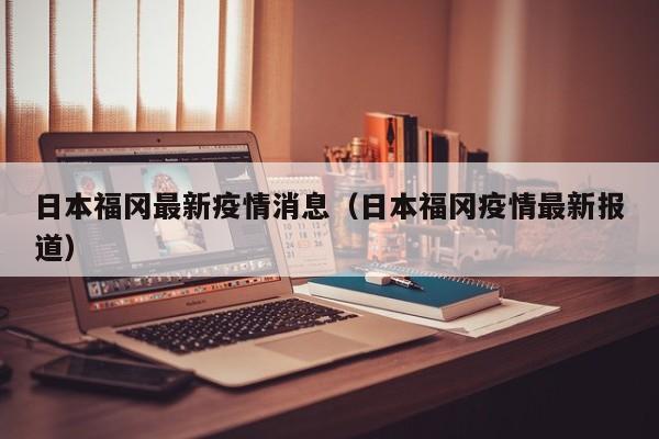 日本福冈最新疫情消息（日本福冈疫情最新报道）