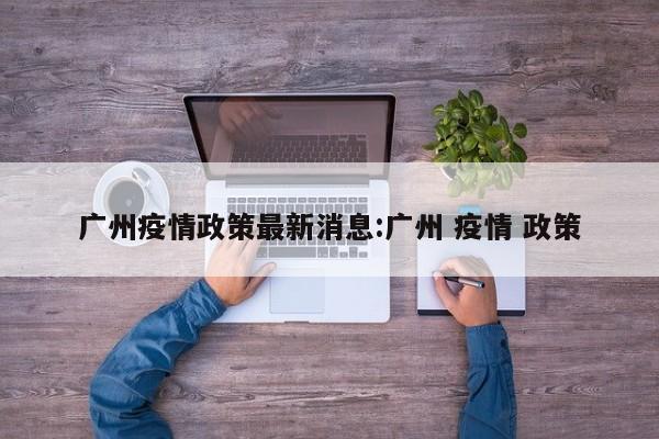 广州疫情政策最新消息:广州 疫情 政策