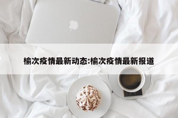 榆次疫情最新动态:榆次疫情最新报道