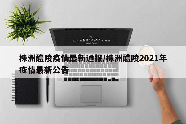 株洲醴陵疫情最新通报/株洲醴陵2021年疫情最新公告
