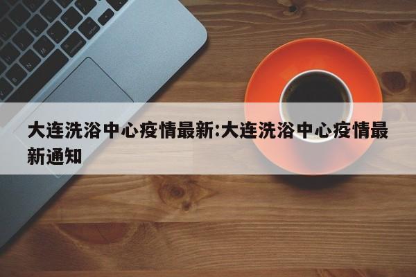 大连洗浴中心疫情最新:大连洗浴中心疫情最新通知
