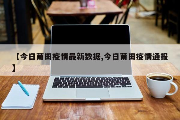 【今日莆田疫情最新数据,今日莆田疫情通报】