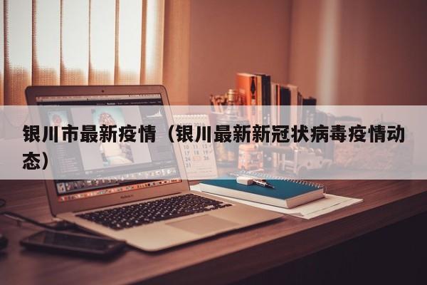 银川市最新疫情（银川最新新冠状病毒疫情动态）