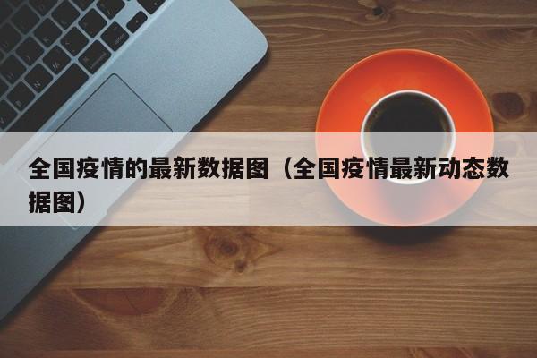 全国疫情的最新数据图（全国疫情最新动态数据图）