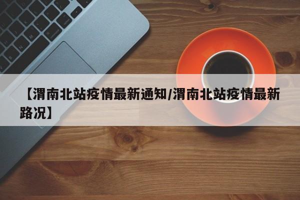 【渭南北站疫情最新通知/渭南北站疫情最新路况】