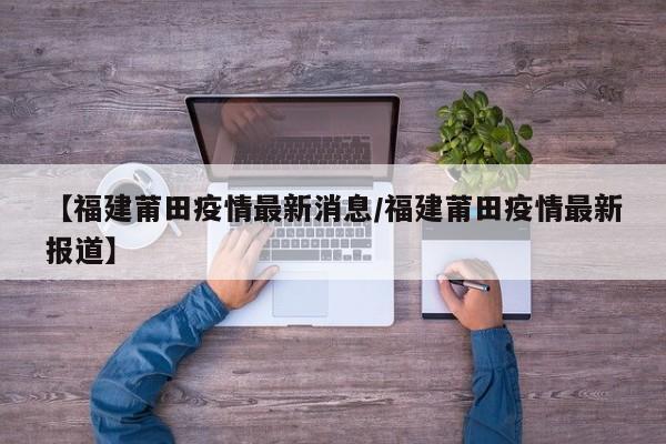 【福建莆田疫情最新消息/福建莆田疫情最新报道】
