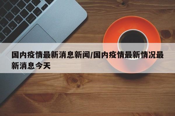国内疫情最新消息新闻/国内疫情最新情况最新消息今天