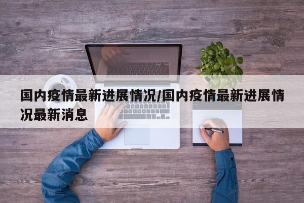 国内疫情最新进展情况/国内疫情最新进展情况最新消息