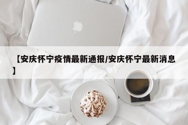 【安庆怀宁疫情最新通报/安庆怀宁最新消息】