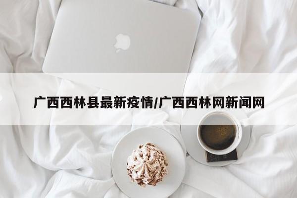 广西西林县最新疫情/广西西林网新闻网