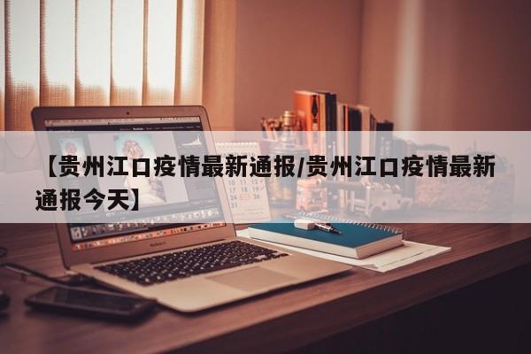 【贵州江口疫情最新通报/贵州江口疫情最新通报今天】