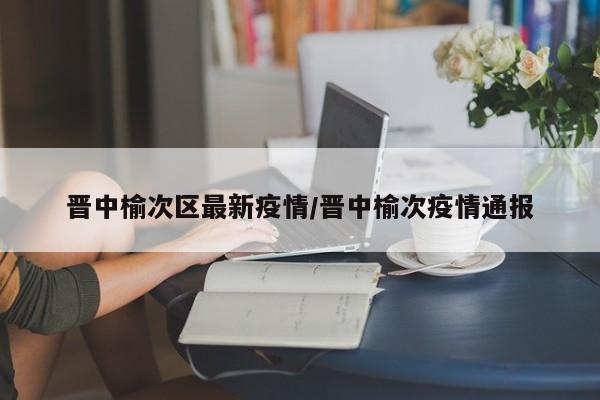 晋中榆次区最新疫情/晋中榆次疫情通报