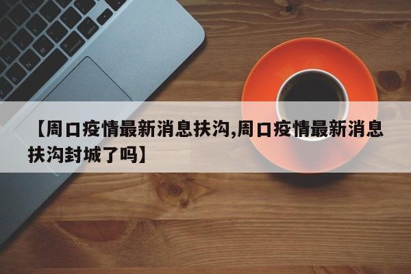 【周口疫情最新消息扶沟,周口疫情最新消息扶沟封城了吗】
