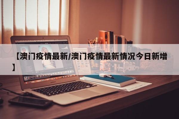 【澳门疫情最新/澳门疫情最新情况今日新增】
