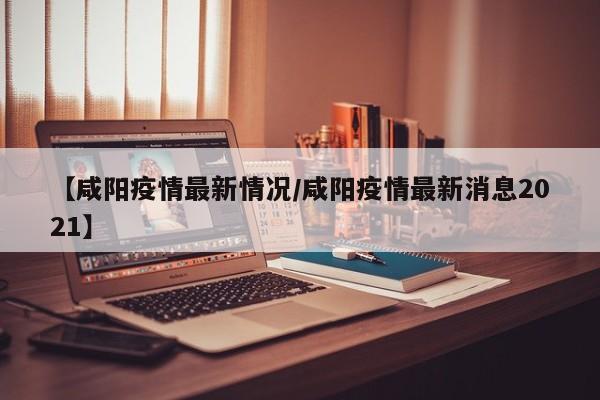 【咸阳疫情最新情况/咸阳疫情最新消息2021】