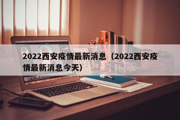 2022西安疫情最新消息（2022西安疫情最新消息今天）