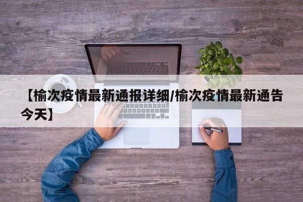 【榆次疫情最新通报详细/榆次疫情最新通告今天】