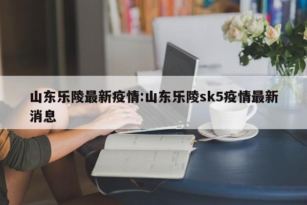 山东乐陵最新疫情:山东乐陵sk5疫情最新消息
