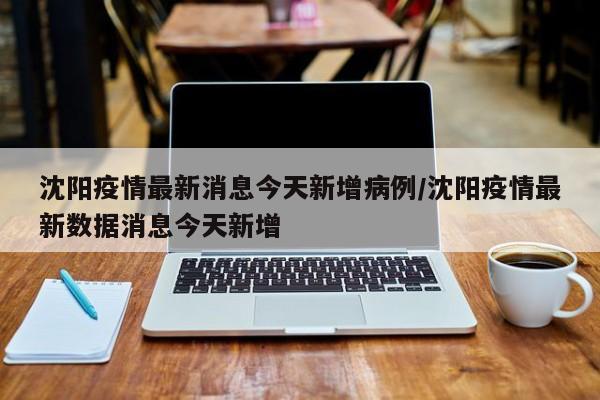 沈阳疫情最新消息今天新增病例/沈阳疫情最新数据消息今天新增