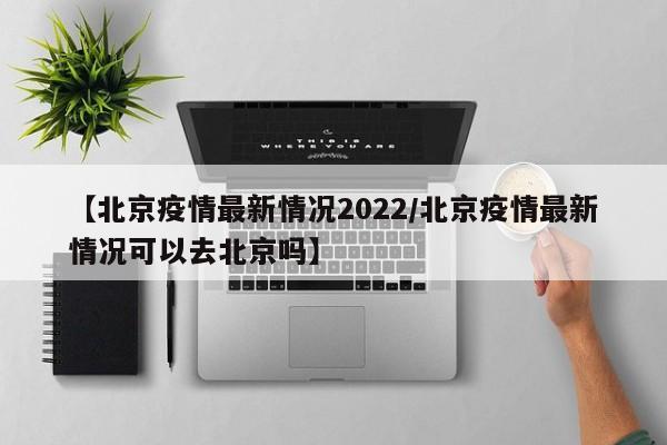 【北京疫情最新情况2022/北京疫情最新情况可以去北京吗】