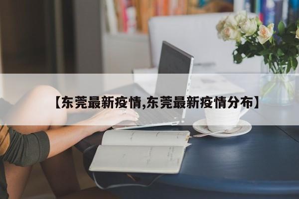 【东莞最新疫情,东莞最新疫情分布】