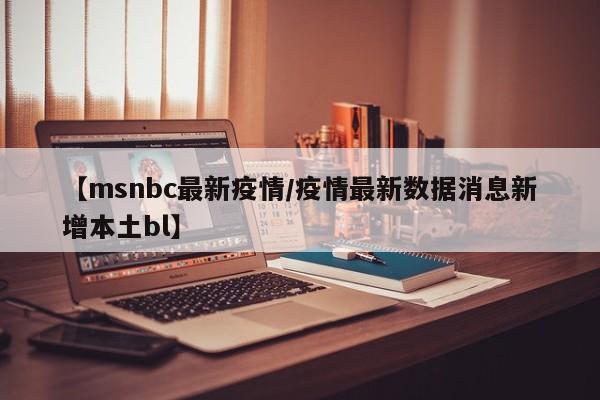 【msnbc最新疫情/疫情最新数据消息新增本土bl】