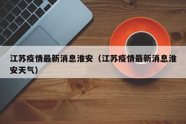 江苏疫情最新消息淮安（江苏疫情最新消息淮安天气）