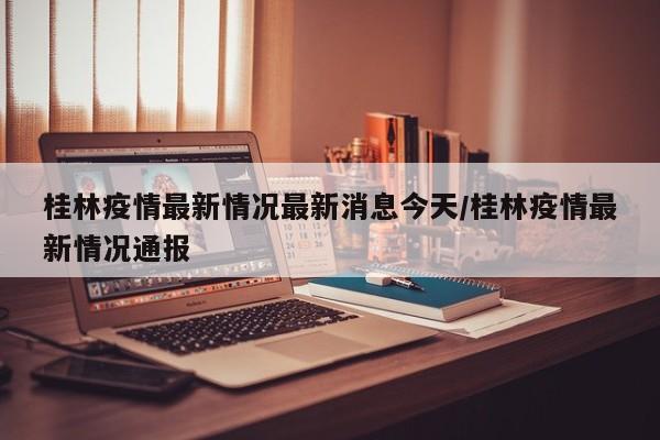 桂林疫情最新情况最新消息今天/桂林疫情最新情况通报