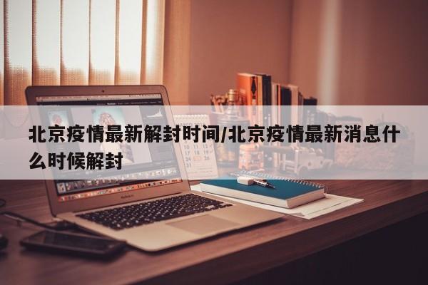 北京疫情最新解封时间/北京疫情最新消息什么时候解封
