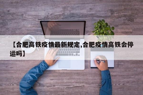 【合肥高铁疫情最新规定,合肥疫情高铁会停运吗】