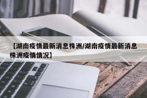 【湖南疫情最新消息株洲/湖南疫情最新消息株洲疫情情况】