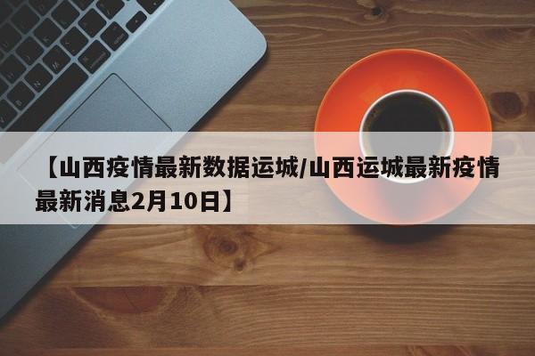 【山西疫情最新数据运城/山西运城最新疫情最新消息2月10日】