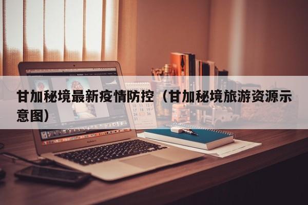 甘加秘境最新疫情防控（甘加秘境旅游资源示意图）