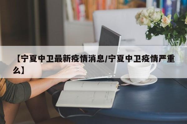 【宁夏中卫最新疫情消息/宁夏中卫疫情严重么】